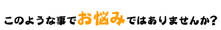 このような事でお悩みではありませんか？